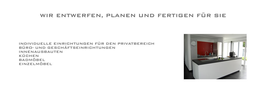 Wir entwerfen, fertigen und planen für Sie: -Individuelle Einrichtungen für den Privatbereich - Büro und Geschäftseinrichtung - Innenausbau - Küche - Badmöbel - Einzelmöbel - Möbel