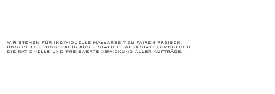 Wir stehen für individuelle Maßarbeit zu fairen Preisen. Unsere leistungsfähig ausgestattete Werkstatt ermöglicht die rationelle und preiswerte Abwicklung aller Aufträge.